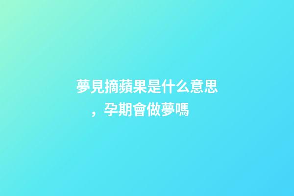 夢見摘蘋果是什么意思，孕期會做夢嗎-第1張-觀點-玄機派